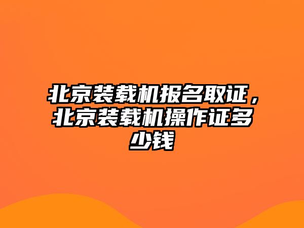 北京裝載機(jī)報(bào)名取證，北京裝載機(jī)操作證多少錢