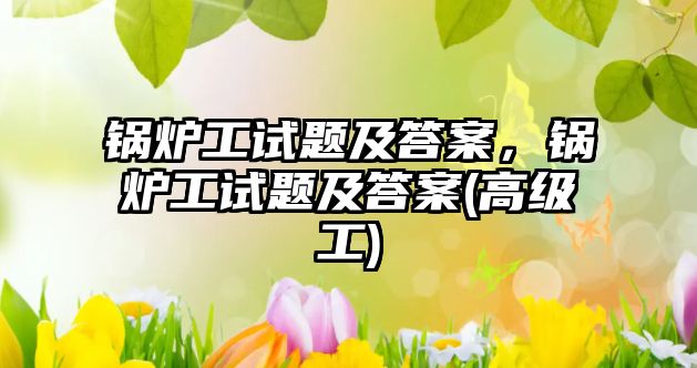 鍋爐工試題及答案，鍋爐工試題及答案(高級工)