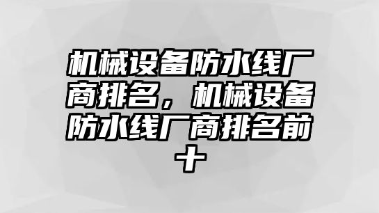 機(jī)械設(shè)備防水線(xiàn)廠(chǎng)商排名，機(jī)械設(shè)備防水線(xiàn)廠(chǎng)商排名前十