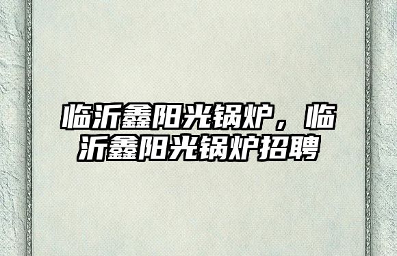 臨沂鑫陽(yáng)光鍋爐，臨沂鑫陽(yáng)光鍋爐招聘