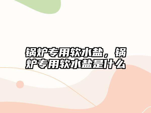 鍋爐專用軟水鹽，鍋爐專用軟水鹽是什么