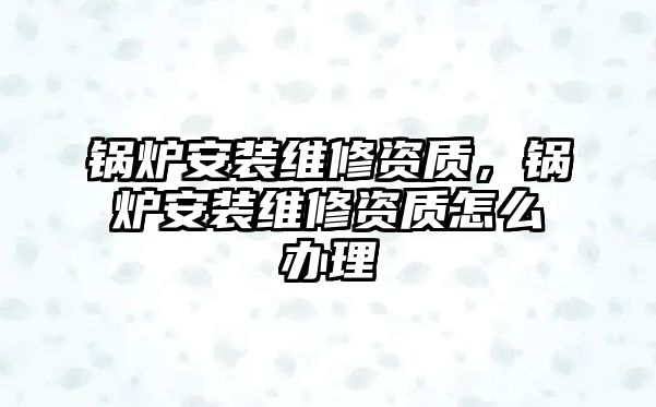 鍋爐安裝維修資質，鍋爐安裝維修資質怎么辦理