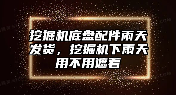 挖掘機底盤配件雨天發(fā)貨，挖掘機下雨天用不用遮著