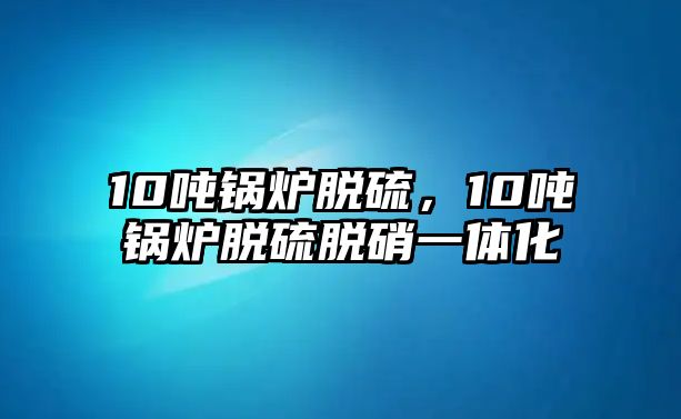 10噸鍋爐脫硫，10噸鍋爐脫硫脫硝一體化