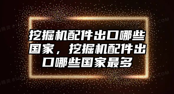 挖掘機(jī)配件出口哪些國(guó)家，挖掘機(jī)配件出口哪些國(guó)家最多