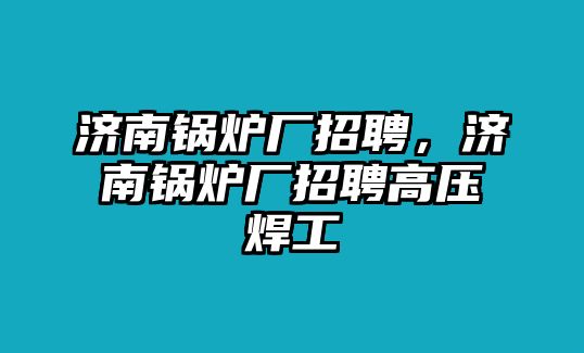 濟南鍋爐廠招聘，濟南鍋爐廠招聘高壓焊工