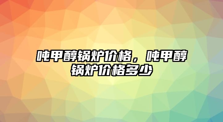 噸甲醇鍋爐價格，噸甲醇鍋爐價格多少