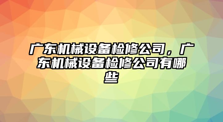 廣東機(jī)械設(shè)備檢修公司，廣東機(jī)械設(shè)備檢修公司有哪些