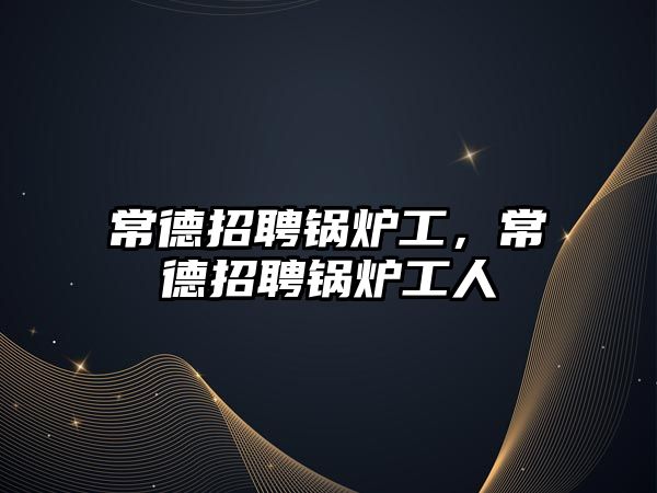 常德招聘鍋爐工，常德招聘鍋爐工人