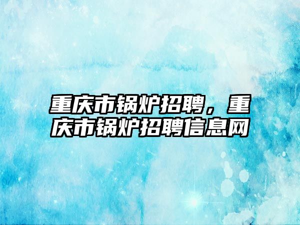 重慶市鍋爐招聘，重慶市鍋爐招聘信息網(wǎng)