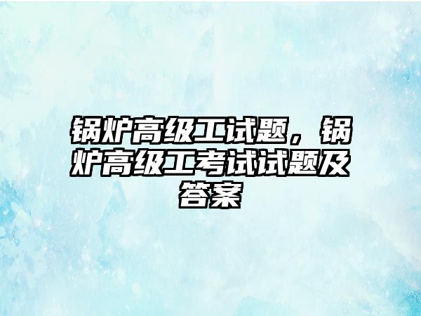 鍋爐高級工試題，鍋爐高級工考試試題及答案