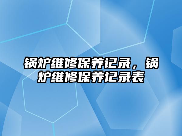 鍋爐維修保養(yǎng)記錄，鍋爐維修保養(yǎng)記錄表