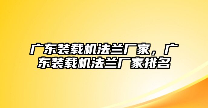 廣東裝載機(jī)法蘭廠家，廣東裝載機(jī)法蘭廠家排名