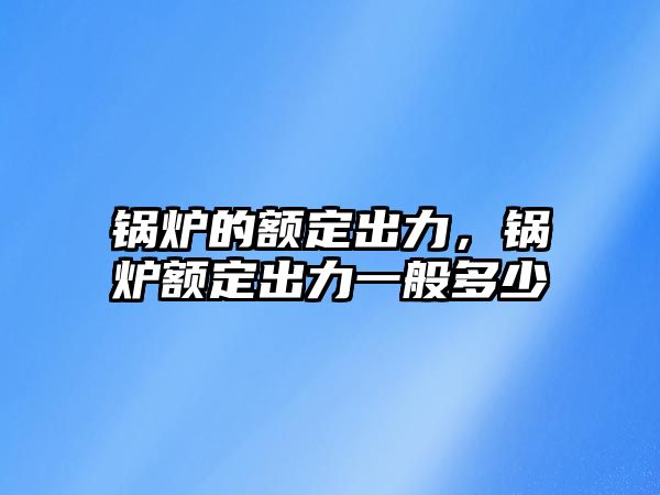 鍋爐的額定出力，鍋爐額定出力一般多少