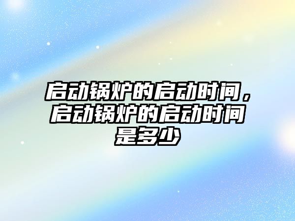 啟動鍋爐的啟動時間，啟動鍋爐的啟動時間是多少