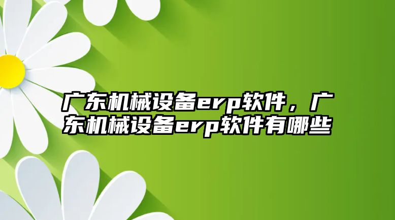 廣東機械設備erp軟件，廣東機械設備erp軟件有哪些