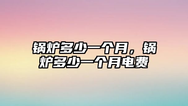 鍋爐多少一個(gè)月，鍋爐多少一個(gè)月電費(fèi)