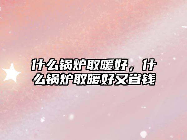 什么鍋爐取暖好，什么鍋爐取暖好又省錢