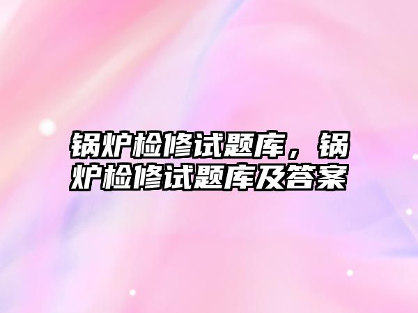 鍋爐檢修試題庫，鍋爐檢修試題庫及答案