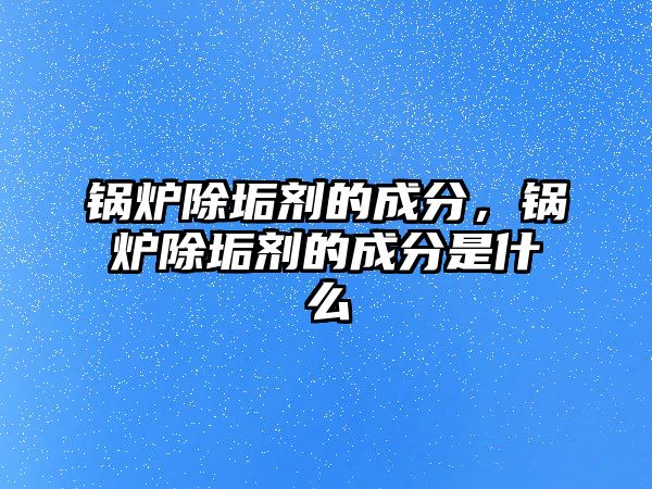 鍋爐除垢劑的成分，鍋爐除垢劑的成分是什么