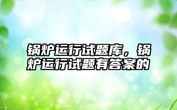 鍋爐運行試題庫，鍋爐運行試題有答案的