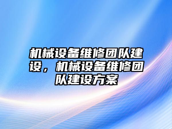 機械設(shè)備維修團隊建設(shè)，機械設(shè)備維修團隊建設(shè)方案