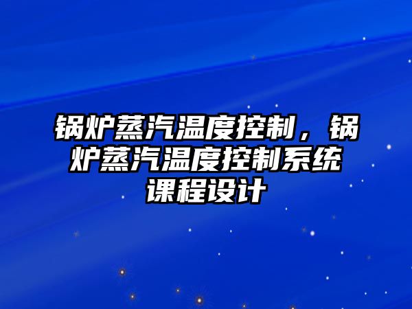 鍋爐蒸汽溫度控制，鍋爐蒸汽溫度控制系統(tǒng)課程設(shè)計(jì)