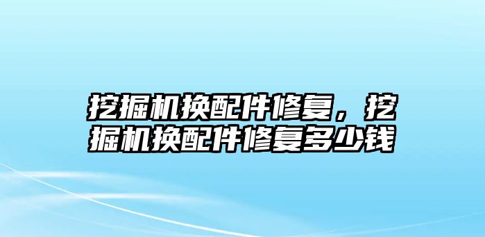 挖掘機換配件修復(fù)，挖掘機換配件修復(fù)多少錢