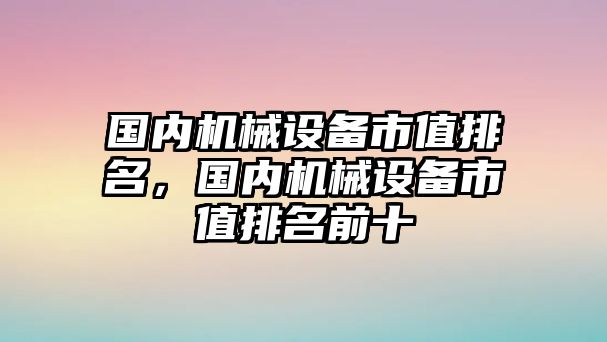 國內(nèi)機(jī)械設(shè)備市值排名，國內(nèi)機(jī)械設(shè)備市值排名前十