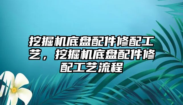 挖掘機(jī)底盤配件修配工藝，挖掘機(jī)底盤配件修配工藝流程