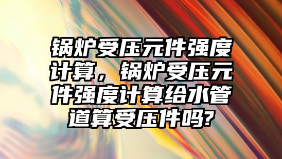 鍋爐受壓元件強度計算，鍋爐受壓元件強度計算給水管道算受壓件嗎?