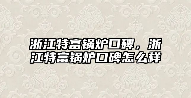 浙江特富鍋爐口碑，浙江特富鍋爐口碑怎么樣