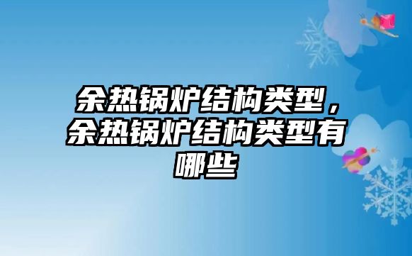 余熱鍋爐結(jié)構(gòu)類(lèi)型，余熱鍋爐結(jié)構(gòu)類(lèi)型有哪些