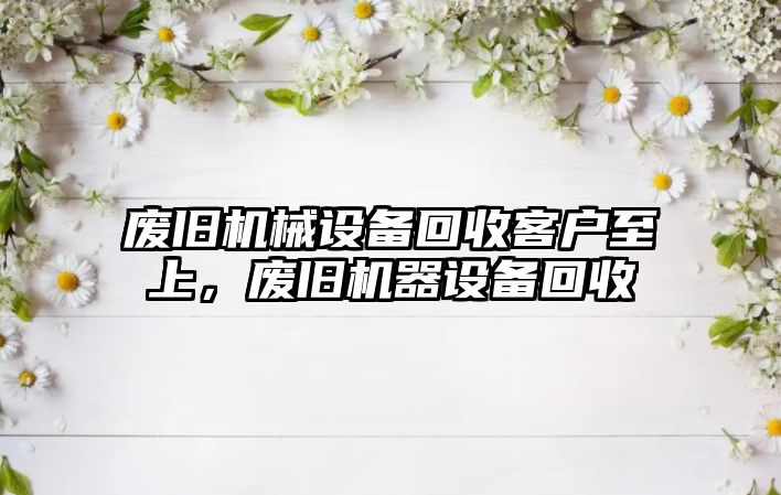 廢舊機械設備回收客戶至上，廢舊機器設備回收