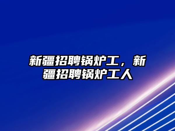 新疆招聘鍋爐工，新疆招聘鍋爐工人