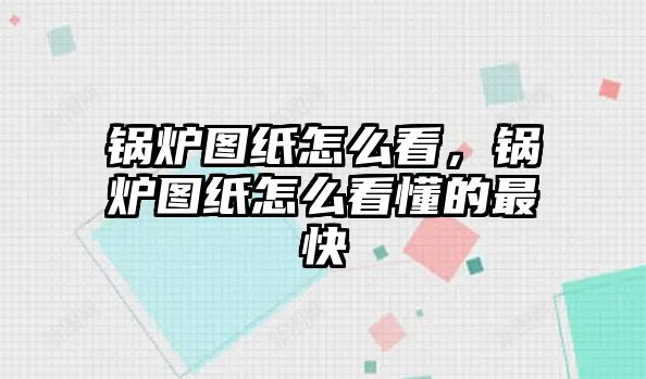 鍋爐圖紙怎么看，鍋爐圖紙怎么看懂的最快