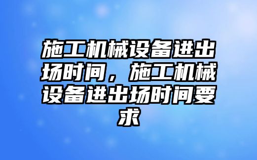 施工機械設(shè)備進出場時間，施工機械設(shè)備進出場時間要求