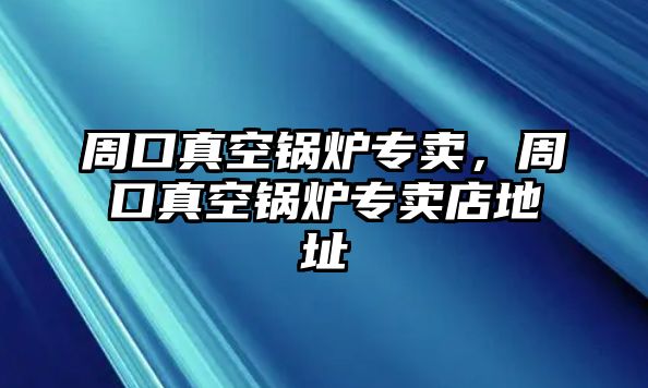 周口真空鍋爐專賣，周口真空鍋爐專賣店地址