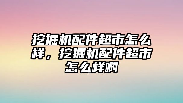 挖掘機(jī)配件超市怎么樣，挖掘機(jī)配件超市怎么樣啊