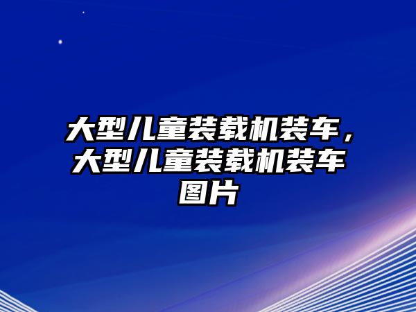 大型兒童裝載機裝車，大型兒童裝載機裝車圖片