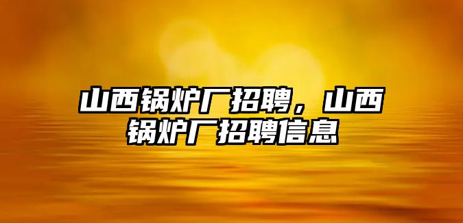 山西鍋爐廠招聘，山西鍋爐廠招聘信息