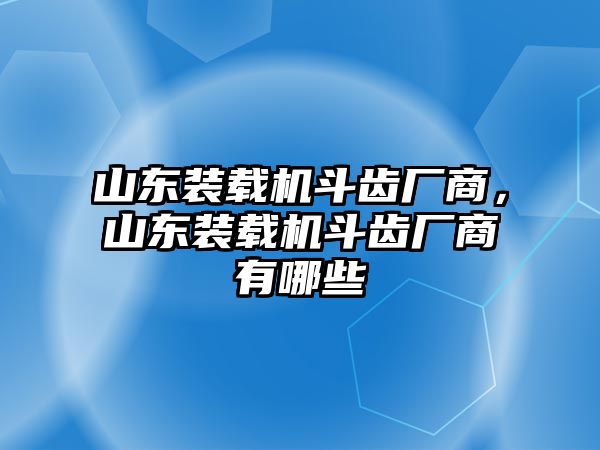 山東裝載機斗齒廠商，山東裝載機斗齒廠商有哪些