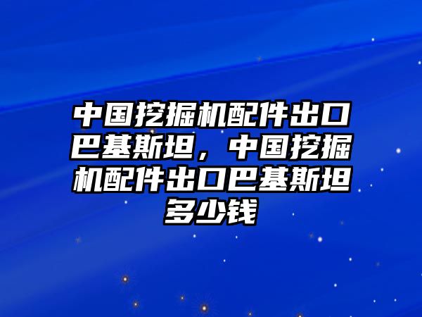 中國挖掘機配件出口巴基斯坦，中國挖掘機配件出口巴基斯坦多少錢