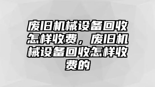 廢舊機械設(shè)備回收怎樣收費，廢舊機械設(shè)備回收怎樣收費的