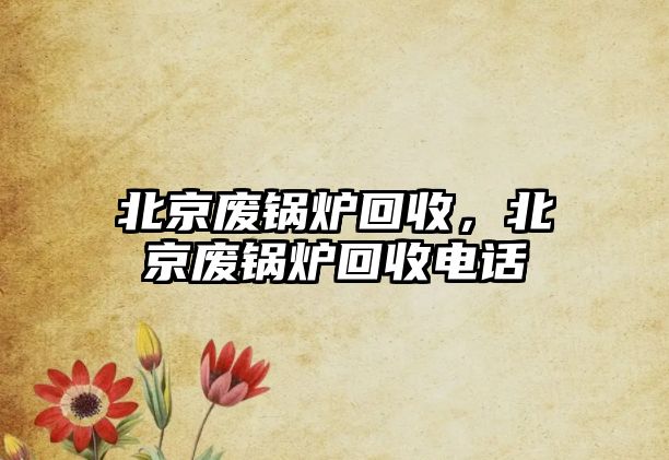 北京廢鍋爐回收，北京廢鍋爐回收電話