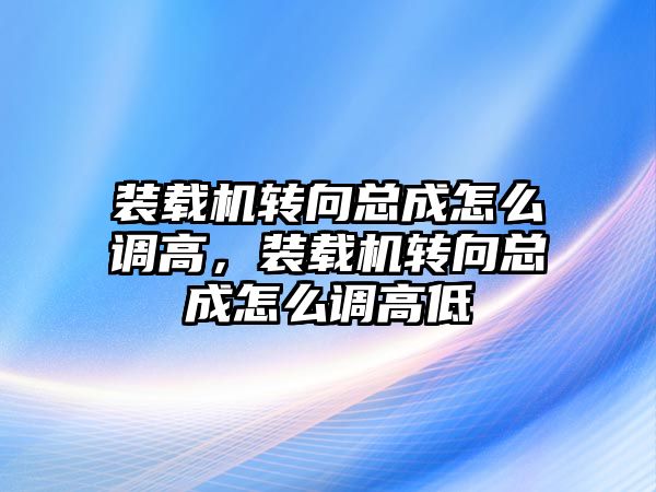 裝載機轉(zhuǎn)向總成怎么調(diào)高，裝載機轉(zhuǎn)向總成怎么調(diào)高低