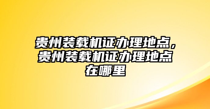 貴州裝載機證辦理地點，貴州裝載機證辦理地點在哪里