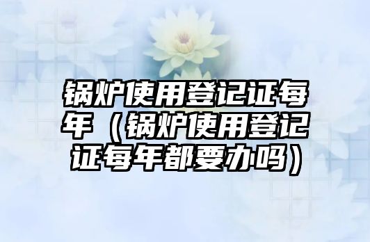 鍋爐使用登記證每年（鍋爐使用登記證每年都要辦嗎）