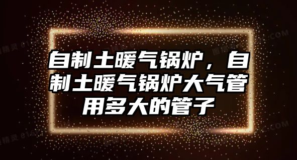 自制土暖氣鍋爐，自制土暖氣鍋爐大氣管用多大的管子