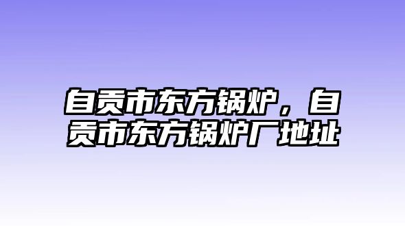 自貢市東方鍋爐，自貢市東方鍋爐廠地址